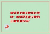 破壁灵芝孢子粉可以煲吗？破壁灵芝孢子粉的正确食用方法？