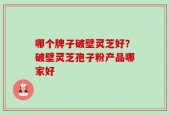 哪个牌子破壁灵芝好？破壁灵芝孢子粉产品哪家好