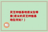 灵芝种植基地遵义在哪里(遵义的灵芝种植基地在何处？)