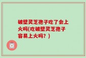 破壁灵芝孢子吃了会上火吗(吃破壁灵芝孢子容易上火吗？)
