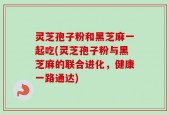 灵芝孢子粉和黑芝麻一起吃(灵芝孢子粉与黑芝麻的联合进化，健康一路通达)