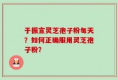 于振宣灵芝孢子粉每天？如何正确服用灵芝孢子粉？