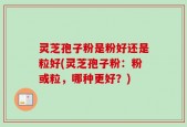 灵芝孢子粉是粉好还是粒好(灵芝孢子粉：粉或粒，哪种更好？)