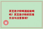 灵芝孢子粉喝酒后能喝吗？灵芝孢子粉的饮用方法与注意事项？