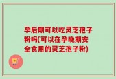 孕后期可以吃灵芝孢子粉吗(可以在孕晚期安全食用的灵芝孢子粉)