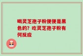 喝灵芝孢子粉便便是黑色的？吃灵芝孢子粉有何反应