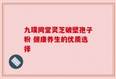 九璞同堂灵芝破壁孢子粉 健康养生的优质选择
