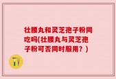 壮腰丸和灵芝孢子粉同吃吗(壮腰丸与灵芝孢子粉可否同时服用？)