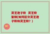 灵芝孢子粉  灵芝粉鉴别(如何区分灵芝孢子粉和灵芝粉？)
