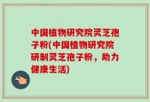 中国植物研究院灵芝孢子粉(中国植物研究院研制灵芝孢子粉，助力健康生活)