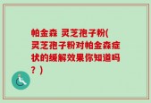 帕金森 灵芝孢子粉(灵芝孢子粉对帕金森症状的缓解效果你知道吗？)