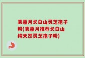 袁嘉月长白山灵芝孢子粉(袁嘉月推荐长白山纯天然灵芝孢子粉)