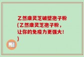 乙然康灵芝破壁孢子粉(乙然康灵芝孢子粉，让你的免疫力更强大！)