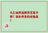 九仁仙草品牌灵芝孢子粉？滋补养生的必备品？