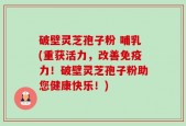 破壁灵芝孢子粉 哺乳(重获活力，改善免疫力！破壁灵芝孢子粉助您健康快乐！)