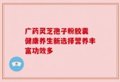 广药灵芝孢子粉胶囊 健康养生新选择营养丰富功效多