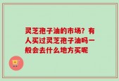 灵芝孢子油的市场？有人买过灵芝孢子油吗一般会去什么地方买呢