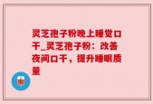 灵芝孢子粉晚上睡觉口干_灵芝孢子粉：改善夜间口干，提升睡眠质量
