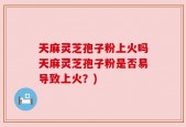 天麻灵芝孢子粉上火吗天麻灵芝孢子粉是否易导致上火？)