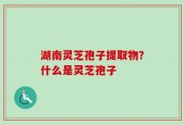 湖南灵芝孢子提取物？什么是灵芝孢子