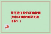 灵芝孢子粉的正确使用(如何正确使用灵芝孢子粉？)