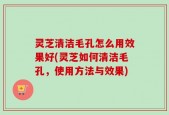 灵芝清洁毛孔怎么用效果好(灵芝如何清洁毛孔，使用方法与效果)