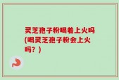 灵芝孢子粉喝着上火吗(喝灵芝孢子粉会上火吗？)