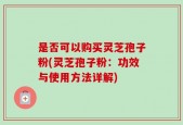 是否可以购买灵芝孢子粉(灵芝孢子粉：功效与使用方法详解)