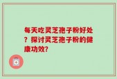每天吃灵芝孢子粉好处？探讨灵芝孢子粉的健康功效？