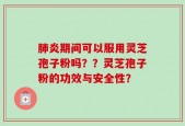 肺炎期间可以服用灵芝孢子粉吗？？灵芝孢子粉的功效与安全性？