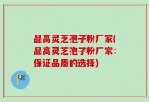 品高灵芝孢子粉厂家(品高灵芝孢子粉厂家：保证品质的选择)