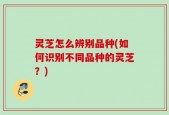 灵芝怎么辨别品种(如何识别不同品种的灵芝？)