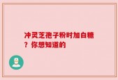 冲灵芝孢子粉时加白糖？你想知道的