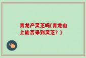 青龙产灵芝吗(青龙山上能否采到灵芝？)
