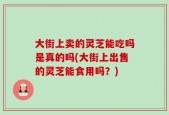 大街上卖的灵芝能吃吗是真的吗(大街上出售的灵芝能食用吗？)