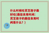 什么时候吃灵芝孢子最好吃(最佳食用时间：灵芝孢子的最佳食用时间是什么？)