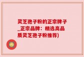 灵芝孢子粉的正宗牌子_正宗品牌：精选高品质灵芝孢子粉推荐)