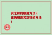 灵芝粉的服用方法 (正确服用灵芝粉的方法)