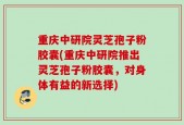 重庆中研院灵芝孢子粉胶囊(重庆中研院推出灵芝孢子粉胶囊，对身体有益的新选择)