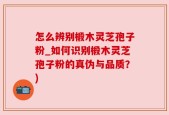 怎么辨别椴木灵芝孢子粉_如何识别椴木灵芝孢子粉的真伪与品质？)