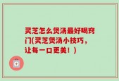 灵芝怎么煲汤最好喝窍门(灵芝煲汤小技巧，让每一口更美！)