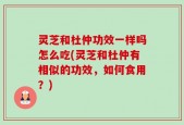 灵芝和杜仲功效一样吗怎么吃(灵芝和杜仲有相似的功效，如何食用？)