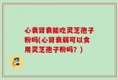 心衰肾衰能吃灵芝孢子粉吗(心肾衰弱可以食用灵芝孢子粉吗？)