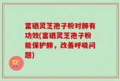 富硒灵芝孢子粉对肺有功效(富硒灵芝孢子粉能保护肺，改善呼吸问题)