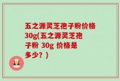 五之源灵芝孢子粉价格30g(五之源灵芝孢子粉 30g 价格是多少？)