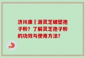 济川康煕源灵芝破壁孢子粉？了解灵芝孢子粉的功效与使用方法？