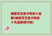 破壁灵芝孢子粉前十品牌(破壁灵芝孢子粉前十大品牌排行榜)