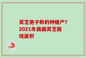 灵芝孢子粉的种植户？2021年我国灵芝栽培面积