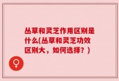 丛草和灵芝作用区别是什么(丛草和灵芝功效区别大，如何选择？)