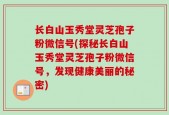 长白山玉秀堂灵芝孢子粉微信号(探秘长白山玉秀堂灵芝孢子粉微信号，发现健康美丽的秘密)